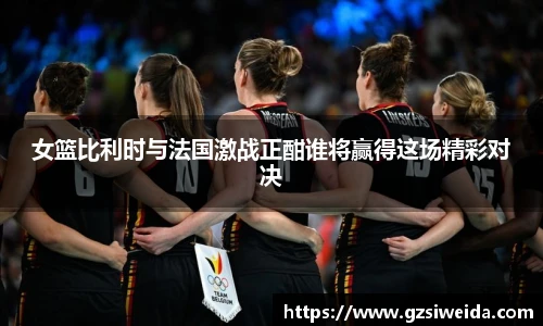 女篮比利时与法国激战正酣谁将赢得这场精彩对决